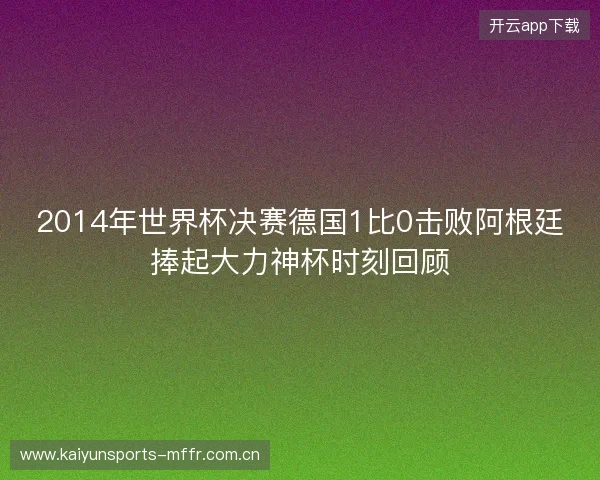 2014年世界杯决赛德国1比0击败阿根廷捧起大力神杯时刻回顾 2014年世界杯决赛德国1比0击败阿根廷捧起大力神杯时刻回顾
