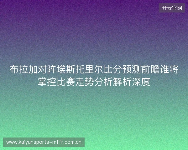 布拉加对阵埃斯托里尔比分预测前瞻谁将掌控比赛走势分析解析深度 布拉加对阵埃斯托里尔比分预测前瞻谁将掌控比赛走势分析解析深度